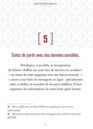 Avant de partir en mission 
[ 5 ] 
Évitez de partir avec des données sensibles. 
Privilégiez, si possible, la récupération 
de fichiers chiffrés sur votre lieu de mission en accédant : 
> au réseau de votre organisme avec une liaison sécurisée 4 ; 
> sinon à une boîte de messagerie en ligne 5 spécialement 
créée et dédiée au transfert de données chiffrées. Il faut 
supprimer les informations de cette boîte après lecture. 
4) Par exemple avec un client VPN mis en place par votre service 
informatique. 
5) Paramétrez impérativement votre messagerie pour utiliser le protocole 
HTTPS. 
10 
 