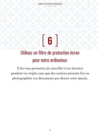 Avant de partir en mission 
[ 6 ] 
Utilisez un filtre de protection écran 
pour votre ordinateur. 
Cela vous permettra de travailler à vos dossiers 
pendant vos trajets sans que des curieux puissent lire ou 
photographier vos documents par dessus votre épaule. 
11 
 