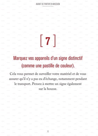 Avant de partir en mission 
[ 7 ] 
Marquez vos appareils d’un signe distinctif 
(comme une pastille de couleur). 
Cela vous permet de surveiller votre matériel et de vous 
assurer qu’il n’y a pas eu d’échange, notamment pendant 
le transport. Pensez à mettre un signe également 
sur la housse. 
12 
 