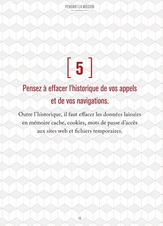 pendant la mission 
[ 5 ] 
Pensez à effacer l’historique de vos appels 
et de vos navigations. 
Outre l’historique, il faut effacer les données laissées 
en mémoire cache, cookies, mots de passe d’accès 
aux sites web et fichiers temporaires. 
18 
 