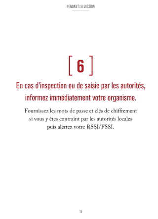 pendant la mission 
[ 6 ] 
En cas d’inspection ou de saisie par les autorités, 
informez immédiatement votre organisme. 
Fournissez les mots de passe et clés de chiffrement 
si vous y êtes contraint par les autorités locales 
puis alertez votre RSSI/FSSI. 
19 
 