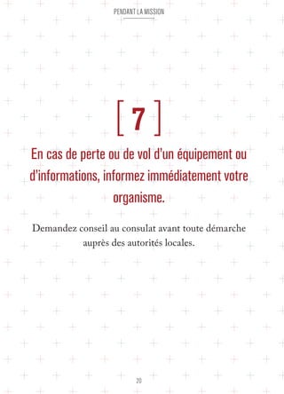 pendant la mission 
[ 7 ] 
En cas de perte ou de vol d’un équipement ou 
d’informations, informez immédiatement votre 
organisme. 
Demandez conseil au consulat avant toute démarche 
auprès des autorités locales. 
20 
 