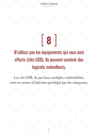 pendant la mission 
[ 8 ] 
N’utilisez pas les équipements qui vous sont 
offerts (clés USB). Ils peuvent contenir des 
logiciels malveillants. 
Les clés USB, de par leurs multiples vulnérabilités, 
sont un vecteur d’infection privilégié par des attaquants. 
21 
 