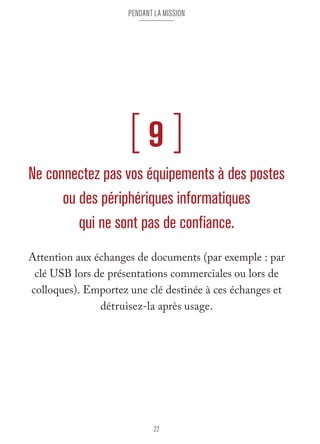 pendant la mission 
[ 9 ] 
Ne connectez pas vos équipements à des postes 
ou des périphériques informatiques 
qui ne sont pas de confiance. 
Attention aux échanges de documents (par exemple : par 
clé USB lors de présentations commerciales ou lors de 
colloques). Emportez une clé destinée à ces échanges et 
détruisez-la après usage. 
22 
 