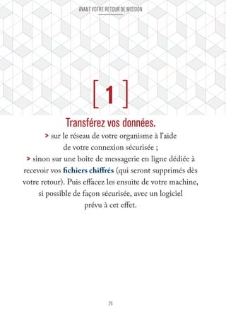 Avant votre retour de mission 
[ 1 ] 
Transférez vos données. 
> sur le réseau de votre organisme à l’aide 
de votre connexion sécurisée ; 
> sinon sur une boîte de messagerie en ligne dédiée à 
recevoir vos fichiers chiffrés (qui seront supprimés dès 
votre retour). Puis effacez les ensuite de votre machine, 
si possible de façon sécurisée, avec un logiciel 
prévu à cet effet. 
26 
 
