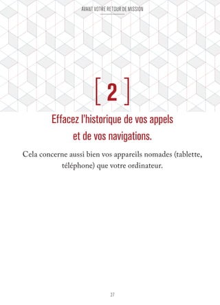 Avant votre retour de mission 
[ 2 ] 
Effacez l’historique de vos appels 
et de vos navigations. 
Cela concerne aussi bien vos appareils nomades (tablette, 
téléphone) que votre ordinateur. 
27 
 