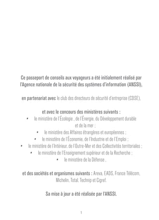 Ce passeport de conseils aux voyageurs a été initialement réalisé par 
l’Agence nationale de la sécurité des systèmes d’information (ANSSI), 
en partenariat avec le club des directeurs de sécurité d’entreprise (CDSE), 
et avec le concours des ministères suivants : 
•• le ministère de l’écologie , de l’énergie, du développement durable 
et de la mer ; 
•• le ministère des affaires étrangères et européennes ; 
•• le ministère de l’économie, de l’industrie et de l’emploi ; 
•• le ministère de l’intérieur, de l’outre-mer et des collectivités territoriales ; 
•• le ministère de l’enseignement supérieur et de la recherche ; 
•• le ministère de la défense , 
et des sociétés et organismes suivants : Areva, EADS, France Télécom, 
Michelin, Total, Technip et Cigref. 
Sa mise à jour a été réalisée par l’ANSSI. 
1 
 
