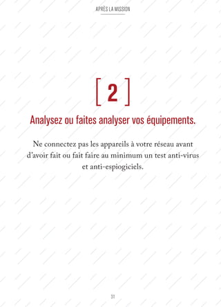Après la mission 
[ 2 ] 
Analysez ou faites analyser vos équipements. 
Ne connectez pas les appareils à votre réseau avant 
d’avoir fait ou fait faire au minimum un test anti-virus 
et anti-espiogiciels. 
31 
 