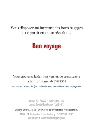 Vous disposez maintenant des bons bagages 
pour partir en toute sécurité… 
Bon voyage 
Vous trouverez la dernière version de ce passeport 
sur le site internet de l’ANSSI : 
www.ssi.gouv.fr/passeport-de-conseils-aux-voyageurs 
Version 2.0 - Août 2014 / 20141013-1540 
Licence Ouverte/Open Licence (Etalab - V1) 
agence nationale de la sécurité des systèmes d’information 
ANSSI - 51, boulevard de la Tour-Maubourg - 75700 PARIS 07 SP 
www.ssi.gouv.fr / communication@ssi.gouv.fr 
32 
 
