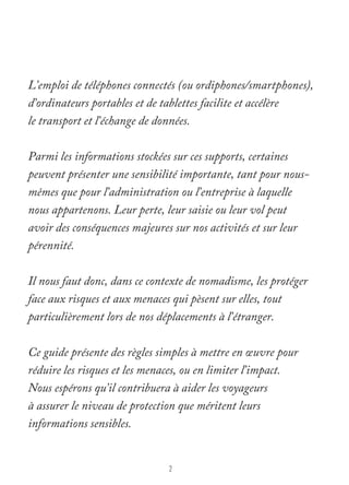 L’emploi de téléphones connectés (ou ordiphones/smartphones), 
d’ordinateurs portables et de tablettes facilite et accélère 
le transport et l’échange de données. 
Parmi les informations stockées sur ces supports, certaines 
peuvent présenter une sensibilité importante, tant pour nous-mêmes 
que pour l’administration ou l’entreprise à laquelle 
nous appartenons. Leur perte, leur saisie ou leur vol peut 
avoir des conséquences majeures sur nos activités et sur leur 
pérennité. 
Il nous faut donc, dans ce contexte de nomadisme, les protéger 
face aux risques et aux menaces qui pèsent sur elles, tout 
particulièrement lors de nos déplacements à l’étranger. 
Ce guide présente des règles simples à mettre en oeuvre pour 
réduire les risques et les menaces, ou en limiter l’impact. 
Nous espérons qu’il contribuera à aider les voyageurs 
à assurer le niveau de protection que méritent leurs 
informations sensibles. 
2 
 