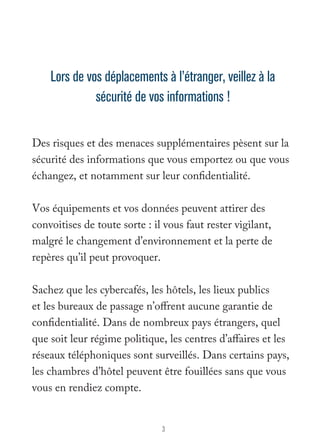 Lors de vos déplacements à l’étranger, veillez à la 
sécurité de vos informations ! 
Des risques et des menaces supplémentaires pèsent sur la 
sécurité des informations que vous emportez ou que vous 
échangez, et notamment sur leur confidentialité. 
Vos équipements et vos données peuvent attirer des 
convoitises de toute sorte : il vous faut rester vigilant, 
malgré le changement d’environnement et la perte de 
repères qu’il peut provoquer. 
Sachez que les cybercafés, les hôtels, les lieux publics 
et les bureaux de passage n’offrent aucune garantie de 
confidentialité. Dans de nombreux pays étrangers, quel 
que soit leur régime politique, les centres d’affaires et les 
réseaux téléphoniques sont surveillés. Dans certains pays, 
les chambres d’hôtel peuvent être fouillées sans que vous 
vous en rendiez compte. 
3 
 