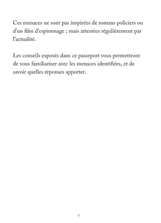 Ces menaces ne sont pas inspirées de romans policiers ou 
d’un film d’espionnage ; mais attestées régulièrement par 
l’actualité. 
Les conseils exposés dans ce passeport vous permettront 
de vous familiariser avec les menaces identifiées, et de 
savoir quelles réponses apporter. 
4 
 