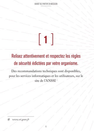 Avant de partir en mission 
[ 1 ] 
Relisez attentivement et respectez les règles 
de sécurité édictées par votre organisme. 
Des recommandations techniques sont disponibles, 
pour les services informatiques et les utilisateurs, sur le 
site de l’ANSSI 1 
6 
1) www.ssi.gouv.fr 
 