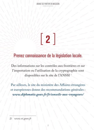Avant de partir en mission 
[ 2 ] 
Prenez connaissance de la législation locale. 
Des informations sur les contrôles aux frontières et sur 
l’importation ou l’utilisation de la cryptographie sont 
disponibles sur le site de l’ANSSI 2 
Par ailleurs, le site du ministère des Affaires étrangères 
et européennes donne des recommandations générales : 
www.diplomatie.gouv.fr/fr/conseils-aux-voyageurs/ 
7 
2) www.ssi.gouv.fr 
 