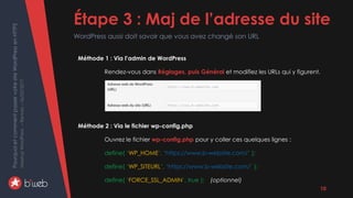 PourquoietcommentpasservotresiteWordPressenHTTPS
MeetupWordPress–Rennes–06/02/2017 Étape 3 : Maj de l’adresse du site
WordPress aussi doit savoir que vous avez changé son URL
10
Méthode 1 : Via l’admin de WordPress
Rendez-vous dans Réglages, puis Général et modifiez les URLs qui y figurent.
Méthode 2 : Via le fichier wp-config.php
Ouvrez le fichier wp-config.php pour y coller ces quelques lignes :
define( ‘WP_HOME’, ‘https://www.b-website.com/’ );
define( ‘WP_SITEURL’, ‘https://www.b-website.com/’ );
define( ‘FORCE_SSL_ADMIN’, true ); (optionnel)
 