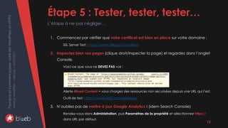 PourquoietcommentpasservotresiteWordPressenHTTPS
MeetupWordPress–Rennes–06/02/2017 Étape 5 : Tester, tester, tester…
L’étape à ne pas négliger…
12
1. Commencez par vérifier que votre certificat est bien en place sur votre domaine :
SSL Server Test : https://www.ssllabs.com/ssltest/
2. Inspectez bien vos pages (clique droit/inspecter la page) et regardez dans l’onglet
Console.
Voici ce que vous ne DEVEZ PAS voir :
Alerte Mixed Content = vous chargez des ressources non sécurisées depuis une URL qui l’est.
Outil de test : https://www.jitbit.com/sslcheck/
3. N’oubliez pas de mettre à jour Google Analytics ! (idem Search Console)
Rendez-vous dans Administration, puis Paramètres de la propriété et sélectionnez https://
dans URL par défaut.
 