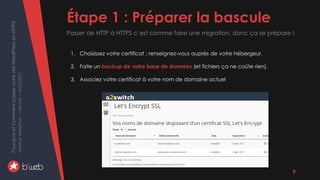 PourquoietcommentpasservotresiteWordPressenHTTPS
MeetupWordPress–Rennes–06/02/2017 Étape 1 : Préparer la bascule
Passer de HTTP à HTTPS c’est comme faire une migration, donc ça se prépare !
8
1. Choisissez votre certificat ; renseignez-vous auprès de votre hébergeur.
2. Faite un backup de votre base de données (et fichiers ça ne coûte rien).
3. Associez votre certificat à votre nom de domaine actuel
 