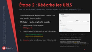 PourquoietcommentpasservotresiteWordPressenHTTPS
MeetupWordPress–Rennes–06/02/2017 Étape 2 : Réécrire les URLS
Une URL en HTTPS est différente d’une URL en HTTP, il faut donc les mettre à jour !
9
Vous devez mettre à jour vos liens internes ainsi
que les URLs de vos medias.
Méthode 1 : la plus simple et la plus sûre
1. Télécharger et installer le plugin
WP Migrate DB
2. Faites un export en réécrivant les URLs comme ceci :
http://www.example.com
https://www.example.com
3. Importez votre nouvelle base (dans PHPMyAdmin)
Méthode 2 : effectuer des requêtes SQL directement dans PHPMyAdmin
Editez les tables wp_options, wp_posts, wp_postmeta, etc.
Attention aux champs sérialisés en base ! (format JSON)
a:6:{s:4:"path";s:57:"/home/user/public_html/client/wp-
content/uploads/2017/02";s:3:"url";s:53:"http://client.b-website.com/wp-
content/uploads/2017/02";s:6:"subdir";s:8:"/2017/02";s:7:"basedir";s:49:"/home/us
er/public_html/client/wp-content/uploads";s:7:"baseurl";s:45:"http://client.b-
website.com/wp-content/uploads";s:5:"error";b:0;}
 
