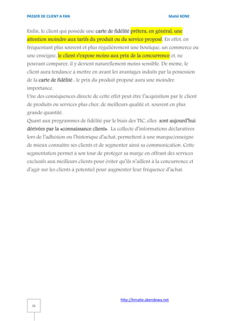 PASSER DE CLIENT A FAN                                                Matié KONE


Enfin, le client qui possède une carte de fidélité prêtera, en général, une
attention moindre aux tarifs du produit ou du service proposé. En effet, en
fréquentant plus souvent et plus régulièrement une boutique, un commerce ou
une enseigne, le client s’expose moins aux prix de la concurrence et, ne
pouvant comparer, il y devient naturellement moins sensible. De même, le
client aura tendance à mettre en avant les avantages induits par la possession
de la carte de fidélité : le prix du produit proposé aura une moindre
importance.
Une des conséquences directe de cette effet peut être l’acquisition par le client
de produits ou services plus cher, de meilleurs qualité et, souvent en plus
grande quantité.
Quant aux programmes de fidélité par le biais des TIC, elles sont aujourd’hui
dérivées par la «connaissance client». La collecte d’informations déclaratives
lors de l’adhésion ou l’historique d’achat, permettent à une marque/enseigne
de mieux connaître ses clients et de segmenter ainsi sa communication. Cette
segmentation permet à son tour de protéger sa marge en offrant des services
exclusifs aux meilleurs clients pour éviter qu’ils n’aillent à la concurrence et
d’agir sur les clients à potentiel pour augmenter leur fréquence d’achat.




                                             http://kmatie.akendewa.net
  11
 
