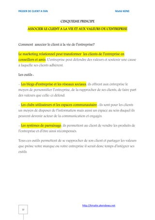 PASSER DE CLIENT A FAN                                                Matié KONE


                              CINQUIEME PRINCIPE

          ASSOCIER LE CLIENT A LA VIE ET AUX VALEURS DE L’ENTREPRISE



Comment associer le client à la vie de l’entreprise?

Le marketing relationnel peut transformer les clients de l’entreprise en
conseillers et amis. L’entreprise peut défendre des valeurs et soutenir une cause
à laquelle ses clients adhèrent.

Les outils :

- Les blogs d’entreprise et les réseaux sociaux: ils offrent aux entreprise le
moyen de personnifier l’entreprise, de la rapprocher de ses clients, de faire part
des valeurs que celle-ci défend.

- Les clubs utilisateurs et les espaces communautaire : ils sont pour les clients
un moyen de disposer de l’information mais aussi un espace au sein duquel ils
peuvent devenir acteur de la communication et engagés.

- Les systèmes de parrainage: ils permettent au client de vendre les produits de
l’entreprise et d’être ainsi récompensés.

Tous ces outils permettent de se rapprocher de son client et partager les valeurs
que prône votre marque ou votre entreprise il serait donc temps d’intégrer ses
outils.




                                             http://kmatie.akendewa.net
  12
 