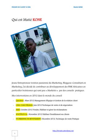 PASSER DE CLIENT A FAN                                                       Matié KONE




Qui est Matié KONE




Jeune Entrepreneur ivoirien passionné du Marketing, Bloggeur, Consultant en
Marketing, j’ai décidé de contribuer au développement des PME Africaines en
particulier Ivoiriennes qui sont peu « Marketés » par des conseils pratiques.

Mes interventions en 2012 dans le monde du conseil

 -       Quicknet : Mars 2012 Management d'Equipe et Gestion de la relation client

 -       CMA CGM DELMAS: Juin 2012 Technique de vente et de négociation

 -       SMO: Octobre 2012 Vendre, Fidéliser et gérer les réclamations

 -       SOCITECH SA : Novembre 2012 Fidéliser Durablement ses clients

 -       IVOIRIENNE DE REVETEMENT: Décembre 2012: Technique de vente Pratique




                                                    http://kmatie.akendewa.net
     1
 