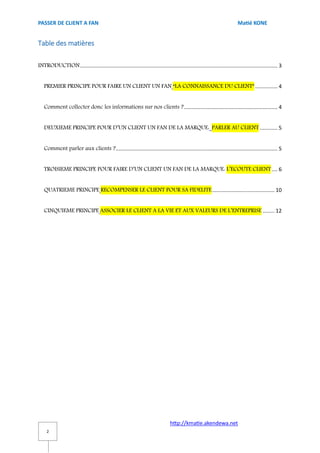 PASSER DE CLIENT A FAN                                                                                                   Matié KONE


Table des matières

INTRODUCTION ..................................................................................................................................... 3


   PREMIER PRINCIPE POUR FAIRE UN CLIENT UN FAN “LA CONNAISSANCE DU CLIENT” ............... 4


   Comment collecter donc les informations sur nos clients ? ............................................................... 4


   DEUXIEME PRINCIPE POUR D’UN CLIENT UN FAN DE LA MARQUE: PARLER AU CLIENT ............ 5


   Comment parler aux clients ? ............................................................................................................. 5


   TROISIEME PRINCIPE POUR FAIRE D’UN CLIENT UN FAN DE LA MARQUE: L’ECOUTE CLIENT .... 6


   QUATRIEME PRINCIPE RECOMPENSER LE CLIENT POUR SA FIDELITE .......................................... 10


   CINQUIEME PRINCIPE ASSOCIER LE CLIENT A LA VIE ET AUX VALEURS DE L’ENTREPRISE ........ 12




                                                                                http://kmatie.akendewa.net
     2
 