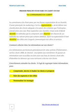 PASSER DE CLIENT A FAN                                                 Matié KONE


                PREMIER PRINCIPE POUR FAIRE UN CLIENT UN FAN

                          “LA CONNAISSANCE DU CLIENT”



La connaissance du client passe par une bonne segmentation de sa clientèle.
L’arme principale du marketing, c’est la « segmentation », art de définir une
classification des clients adéquate à la nature des relations que l’entreprise
entend avoir avec eux. Pour segmenter une clientèle, il faut avoir d’abord
identifié les individus qui la composent, puis observer sur chacun de ces
individus les valeurs prises par certains attributs. Après la segmentation il faut
identifier des cibles avec lesquels communiqués nos offres et services.


Comment collecter donc les informations sur nos clients ?

Ces informations proviennent généralement de votre système d’information :
service client, CRM, de internet : inscription aux newsletters. Et quand ces
information sont recueillies on doit créer une base de donnée client afin
d’identifier les données qui nous servirons à décrire nos clients.

Concrètement connaitre les clients, il s’agit de regrouper toutes informations
pour :

-       Comprendre, décrire et étudier les clients et prospects

-       Faire des segments et des cibles

-       Personnaliser les messages




                                              http://kmatie.akendewa.net
    4
 
