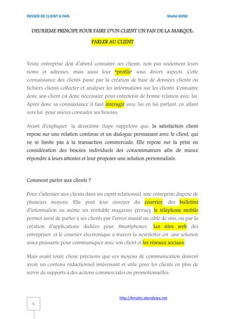 PASSER DE CLIENT A FAN                                                Matié KONE


  DEUXIEME PRINCIPE POUR FAIRE D’UN CLIENT UN FAN DE LA MARQUE:

                               PARLER AU CLIENT



Toute entreprise doit d’abord connaitre ses clients, non pas seulement leurs
noms et adresses, mais aussi leur “profils“ sous divers aspects. Cette
connaissance des clients passe par la création de base de données clients ou
fichiers clients collecter et analyser les informations sur les clients. Connaitre
donc son client est donc nécessaire pour entretenir de bonne relation avec lui.
Après donc sa connaissance il faut interagir avec lui en lui parlant, en allant
vers lui pour mieux connaitre ses besoins.

Avant d’expliquer la deuxième étape rappelons que, la satisfaction client
repose sur une relation continue et un dialogue permanant avec le client, qui
ne se limite pas à la transaction commerciale. Elle repose sur la prise en
considération des besoins individuels des consommateurs afin de mieux
répondre à leurs attentes et leur proposer une solution personnalisée.



Comment parler aux clients ?

Pour s’adresser aux clients dans un esprit relationnel, une entreprise dispose de
plusieurs moyens. Elle peut leur envoyer du courrier, des bulletins
d’information ou même un véritable magazine (revue), le téléphone mobile
permet aussi de parler à ses clients par l’envoi massif ou ciblé de sms, ou par la
création d’applications dédiées pour Smartphones.              Les sites web des
entreprises et le courrier électronique à travers la newsletter est une solution
assez puissante pour communiquer avec son client et les réseaux sociaux.

Mais avant toute chose précisons que ces moyens de communication doivent
avoir un contenu rédactionnel intéressant et utile pour les clients en plus de
servir de supports à des actions commerciales ou promotionnelles.



                                             http://kmatie.akendewa.net
   5
 