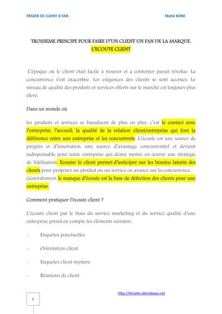 PASSER DE CLIENT A FAN                                                Matié KONE




    TROISIEME PRINCIPE POUR FAIRE D’UN CLIENT UN FAN DE LA MARQUE:
                                   L’ECOUTE CLIENT



L’époque où le client était facile à trouver et à contenter paraît révolue. La
concurrence s’est exacerbée. Les exigences des clients se sont accrues. Le
niveau de qualité des produits et services offerts sur le marché est toujours plus
élevé.

Dans un monde où

les produits et services se banalisent de plus en plus, c’est le contact avec
l’entreprise, l’accueil, la qualité de la relation client/entreprise qui font la
différence entre une entreprise et les concurrents. L’écoute est une source de
progrès et d’innovation, une source d’avantage concurrentiel et devient
indispensable pour toute entreprise qui désire mettre en œuvre une stratégie
de fidélisation. Ecouter le client permet d’anticiper sur les besoins latents des
clients pour proposer un produit ou un service en avance sur la concurrence.
Généralement le manque d’écoute est la base de défection des clients pour une
entreprise.

Comment pratiquer l’écoute client ?

L’écoute client par le biais du service marketing et du service qualité d’une
entreprise prend en compte les éléments suivants :

-        Enquêtes ponctuelles

-        Orientation client

-        Enquêtes client mystère

-        Réunions de client


                                             http://kmatie.akendewa.net
    6
 