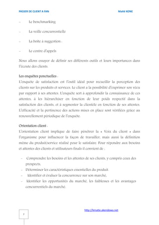 PASSER DE CLIENT A FAN                                                     Matié KONE


-             Le benchmarking

-             La veille concurrentielle

-             La boîte à suggestion :

-             Le centre d’appels

Nous allons essayer de définir ses différents outils et leurs importances dans
l’écoute des clients.

Les enquêtes ponctuelles :
L’enquête de satisfaction est l’outil idéal pour recueillir la perception des
clients sur les produits et services. Le client a la possibilité d’exprimer son vécu
par rapport à ses attentes. L’enquête sert à approfondir la connaissance de ces
attentes, à les hiérarchiser en fonction de leur poids respectif dans la
satisfaction des clients, et à segmenter la clientèle en fonction de ses attentes.
L’efficacité et la pertinence des actions mises en place sont vérifiées grâce au
renouvellement périodique de l’enquête.

Orientation client :
L’orientation client implique de faire pénétrer la « Voix du client » dans
l’organisme pour influencer la façon de travailler, mais aussi la définition
même du produit/service réalisé pour le satisfaire. Pour répondre aux besoins
et attentes des clients et utilisateurs finals il convient de :

    -       Comprendre les besoins et les attentes de ses clients, y compris ceux des
            prospects,
    - Déterminer les caractéristiques essentielles du produit.
    -        Identifier et évaluer la concurrence sur son marché,
    -       Identifier les opportunités du marché, les faiblesses et les avantages
            concurrentiels du marché.




                                                  http://kmatie.akendewa.net
        7
 