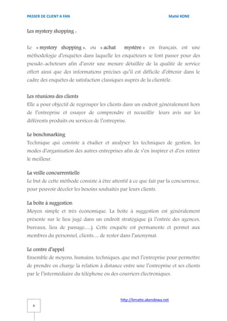PASSER DE CLIENT A FAN                                                Matié KONE


Les mystery shopping :


Le « mystery shopping », ou « achat            mystère » en français, est une
méthodologie d’enquêtes dans laquelle les enquêteurs se font passer pour des
pseudo-acheteurs afin d’avoir une mesure détaillée de la qualité de service
offert ainsi que des informations précises qu’il est difficile d’obtenir dans le
cadre des enquêtes de satisfaction classiques auprès de la clientèle.


Les réunions des clients
Elle a pour objectif de regrouper les clients dans un endroit généralement hors
de l’entreprise et essayer de comprendre et recueillir leurs avis sur les
différents produits ou services de l’entreprise.

Le benchmarking
Technique qui consiste à étudier et analyser les techniques de gestion, les
modes d’organisation des autres entreprises afin de s’en inspirer et d’en retirer
le meilleur.

La veille concurrentielle
Le but de cette méthode consiste à être attentif à ce que fait par la concurrence,
pour pouvoir déceler les besoins souhaités par leurs clients.

La boîte à suggestion
Moyen simple et très économique. La boîte à suggestion est généralement
présente sur le lieu jugé dans un endroit stratégique (à l’entrée des agences,
bureaux, lieu de passage,…). Cette enquête est permanente et permet aux
membres du personnel, clients… de rester dans l’anonymat.

Le centre d’appel
Ensemble de moyens, humains, techniques, que met l’entreprise pour permettre
de prendre en charge la relation à distance entre une l’entreprise et ses clients
par le l’intermédiaire du téléphone ou des courriers électroniques.



                                             http://kmatie.akendewa.net
   8
 