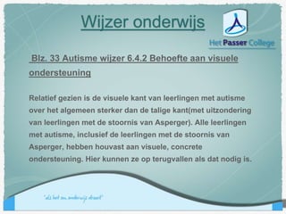 Blz. 33 Autisme wijzer 6.4.2 Behoefte aan visuele
ondersteuning
Relatief gezien is de visuele kant van leerlingen met autisme
over het algemeen sterker dan de talige kant(met uitzondering
van leerlingen met de stoornis van Asperger). Alle leerlingen
met autisme, inclusief de leerlingen met de stoornis van
Asperger, hebben houvast aan visuele, concrete
ondersteuning. Hier kunnen ze op terugvallen als dat nodig is.
Wijzer onderwijs
 