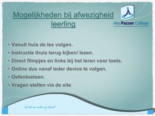 Mogelijkheden bij afwezigheid
leerling
• Vanuit huis de les volgen.
• Instructie thuis terug kijken/ lezen.
• Direct filmpjes en links bij het leren voor toets.
• Online dus vanaf ieder device te volgen.
• Oefentoetsen.
• Vragen stellen via de site
 