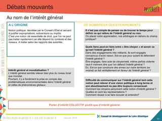 Intérêt général et mondialisation ?
L’intérêt général semble relever bien plus du niveau local
que mondial.
Pourtant, il y a forcément la prise en compte des
problématiques environnementales dans l’intérêt général
et celles de phénomènes globaux.
Quels liens peut-on faire entre « être citoyen » et savoir ce
qu’est l’intérêt général ?
Dans des engagements très militants, ils sont engagés
convaincus d’avoir raison. Est-ce que pour autant ils défendent
l’intérêt général ?
Être engagés, faire acte de citoyenneté, même parfois violente
veut-il vraiment dire que l’on défend l’intérêt général ?
Ex. Est-ce que construire des armes sur notre territoire (ex
mistral) se fait véritablement en faveur de l’intérêt général ?
Janvier 2015 11
Débats mouvants
Au nom de l’intérêt général
Il n’est pas simple de penser ou de trouver le temps pour
définir ce qui relève de l’intérêt général ou non.
Où placer notre appréciation, nos arbitrages en dehors du champ
juridique?
Difficulté de communiquer sur l’intérêt général tant cette
notion peut relever d’une vision politique à long terme et
son aboutissement ne pas être toujours consensuel.
Comment les citoyens perçoivent cette notion d’intérêt général ?
Quelles en sont les représentations ?
Comment réussir à se faire écouter et entendre?
DE NOMBREUX QUESTIONNEMENTS
Parler d’intérêt COLLECTIF plutôt que d’intérêt général
A L’ORIGINE
Notion politique, décrétée par le Conseil d’État et servant
à justifier expropriations, subventions ou impôts.
C’est une notion clé essentielle de droit, que l’on ne peut
pas traiter rapidement car elle dépend du contexte et des
niveaux. A traiter selon les rapports des autorités .
 