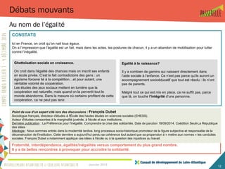 Ghettoïsation sociale en croissance.
On croit dans l’égalité des chances mais on inscrit ses enfants
en école privée. C’est le fait contradictoire des gens : un
égoïsme forcené lié à la compétition…et pour autant, une
véritable volonté de coopération.
Les études des jeux sociaux mettent en lumière que la
coopération est naturelle, mais quand on la pervertit tout le
monde abandonne. Dans la mesure où certains profitent de cette
coopération, ca ne peut pas tenir.
Janvier 2015 12
Débats mouvants
Au nom de l’égalité
Egalité à la naissance?
Il y a combien de gamins qui naissent directement dans
l’aide sociale à l’enfance. Ce n’est pas parce qu’ils auront un
accompagnement socioéducatif que tout est résolu : ils n’ont
pas de parents.
Malgré tout ce qui est mis en place, ca ne suffit pas, parce
que là, on touche l’intégrité d’une personne.
Fraternité, interdépendance, égalités/inégalités versus comportement du plus grand nombre.
Il y a de belles rencontres à provoquer pour accroitre la solidarité.
CONSTATS
Ici en France, on croit qu’on nait tous égaux.
On a l’impression que l’égalité est un fait, mais dans les actes, les postures de chacun, il y a un abandon de mobilisation pour lutter
contre l’inégalité.
Point de vue d’un expert cité lors des discussions : François Dubet
Sociologue français, directeur d'études à l'École des hautes études en sciences sociales (EHESS).
Auteur d'études consacrées à la marginalité juvénile, à l'école et aux institutions.
Dernière publication : La Préférence pour l'inégalité. Comprendre la crise des solidarités. Date de parution 18/09/2014. Coédition Seuil-La République
des idées
Idéologie : Nous sommes entrés dans la modernité tardive, long processus socio-historique promoteur de la figure subjective et responsable de la
déconstruction de l'institution. Cette dernière a aujourd'hui perdu sa cohérence tout autant que sa propension à « mettre aux normes » les conduites
sociales. François Dubet a notamment appliqué ces idées à l'école ou à la question des injustices au travail.
 