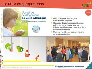 Janvier 2015 18
Le CDLA en quelques mots
 Offrir un espace d’échange et
d’expression citoyenne
 Organiser des rencontres inattendues
autour de tendances de fond qui
influenceront l’avenir de notre territoire à
moyen et long terme.
 Mettre en lumière les projets innovants
de la Loire-Atlantique
 