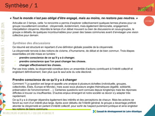 Synthèse / 1
« Tout le monde n’est pas obligé d’être engagé, mais au moins, ne restons pas neutres. »
Articulée en 3 temps, cette 1e rencontre a permis d’explorer collectivement quelques termes phares pour ce
groupe nouvellement constitué : citoyenneté, évidemment, mais également démocratie, engagement,
interpellation citoyenne. Abordés le temps d’un débat mouvant ou bien de discussions en sous-groupes, le
groupe a débattu de quelques incontournables pour poser des bases communes avant d’envisager une vision
collective pour demain.
Synthèse des discussions
Ce résumé est structuré en repartant d’une définition globale possible de la citoyenneté.
La citoyenneté renvoie à des notions de civisme, d’humanisme, de débat et de bien commun. Trois étapes
essentielles ont été mises en lumière :
– prendre conscience de ce qu’il y a à changer.
– prendre conscience que l’on peut changer les choses.
– changer effectivement les choses.
Par ces trois volets, la citoyenneté constitue donc un ensemble d’actions contribuant à l’intérêt collectif et
englobant définitivement, bien plus que le seul acte du vote électoral.
Prendre conscience de ce qu’il y a à changer
Comment ? La question est large et appelle une analyse à plusieurs échelles (individuelle, groupes,
collectivités, États, Europe et Monde), mais aussi sous plusieurs angles thématiques (égalité, solidarité,
préservation de l’environnement …). Certaines questions sont connues depuis longtemps mais les réponses
difficiles à trouver ou insuffisantes. D’autres enjeux émergent et notre société va devoir s’y adapter très
rapidement.
Ce qu’il y a à changer dépendra également des intérêts et des perceptions de chacun. Mais les actions se
feront au nom d’un intérêt plus large. Après avoir débattu de l’intérêt général, le groupe a davantage préféré
aborder la citoyenneté en parlant d’intérêt collectif, pour sortir de l’aspect purement juridique et ainsi englober
les notions de biens communs.
 