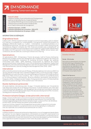 EM Normandie 
Opening Tomorrow's worlds 
www.em-normandie.fr INFOS GÉNÉRALES 
INFORMATIONS ACADÉMIQUES 
Originalité de l'école 
Créée en 1871, l'EM Normandie forme des managers ouverts et responsables, aptes à s'adapter 
et à maîtriser la complexité d'un monde globalisé. Le programme Grande École propose une 
pédagogie différenciée fondée sur 3 piliers : l'international, la professionnalisation et le 
développement personnel. Tournée vers l'innovation et les nouveaux modes d'acquisition des 
connaissances intégrant l'utilisation des TICE, l'école est pionnière avec La SmartEcole®, sa 
pédagogie multimodale stimulant échanges et travail collaboratif. Dotés d'iPad®, 1200 étudiants 
de niveaux L3 et M1 apprenent via les ressources numériques, MOOCs, Serious Games, web-conférences, 
dans des salles de co-working et à distance en e-learning. 
Spécialisations 
14 spécialisations (M2) : Entrepreneurs, Finance de groupes, Audit et finance d'entreprise, 
Marketing et stratégie commerciale, Management des compétences et gestion des ressources 
humaines, Développement, innovations et marketing territorial, Manager des systèmes 
d'information (avec l'EMSI - GEM), Marketing, communication et ingénierie des produits 
agroalimentaires (avec l'Esitpa Rouen), Cross-Cultural Marketing and Negotiation, Supply Chain 
Management, International Events Management, International Logistics and Crisis Management, 
International Business, Internet Strategy and Web Management (avec l'EMSI - GEM). 
International 
220 universités partenaires dans plus de 50 pays, 24 double-diplômes internationaux (M2) / 6 à 
18 mois d'études à l'étranger dont 1 semestre obligatoire (M1), 2 à 24 mois de stage / Anglais : 
30 à 100 % des cours selon les années. International Management Semester (M1), 6 spécialisations 
(M2). Score TOEIC minimum pour le diplôme : 750 / 1 campus à Oxford, plus de 500 étudiants 
et 70 visiting professors internationaux, 30 % de professeurs permanents internationaux / 
9 langues vivantes : 2 obligatoires dont l'anglais, 3e langue gratuite en option / 21 % des diplômés 
2013 sont en poste à l'étranger, 55 % travaillent avec l'international. 
Double-diplômes et partenariats 
24 double-diplômes internationaux dans 16 pays / 13 double-diplômes avec l'Université de 
Caen Basse-Normandie (IAE et IUP Banque Assurance) / 4 double-diplômes avec l'ESC Dijon 
et Grenoble École de Management : MS Management des entreprises culturelles et industries 
créatives et MSc Wine Management (ESC Dijon), MSc Business Development et MSc Innovation, 
Strategy and Entrepreneurship (GEM). 
Professionnalisation (stages, année optionnelle, alternance) 
Stages, missions et alternance concourent à l'acquisition d'expériences professionnelles : 
8 à 20 mois de stages, année optionnelle en entreprise, alternance en 1 ou 2 ans (M1, M2). 
Contrats d'apprentissage et de professionnalisation à Caen, Le Havre et Paris. De 323 élèves 
en 2014-2015, l'EM Normandie veut passer à près de 400 en 2015. 
Le parcours carrière, dispositif d'accompagnement personnalisé, progressif et multimodal, 
aide les étudiants à élaborer un projet de carrière concret et pragmatique, en adéquation 
avec leurs aptitudes, leurs ambitions et les attentes des recruteurs. 
Vie associative 
A l'EM Normandie, la vie associative fait partie intégrante du cursus, et l'engagement des étudiants 
est valorisé. Via une vingtaine d'associations, les étudiants se consacrent collectivement à la 
réalisation de projets culturels, sportifs, humanitaires, environnementaux, entrepreneuriaux ou 
encore professionnels. Ils expriment librement leur créativité et développent la prise d'initiatives 
et les capacités à travailler en équipe et à mener à bien des projets valorisants. 
INFORMATIONS passerelle 
Entretien individuel 
Durée : 30 minutes 
Discussion ouverte à partir d'un dossier 
de motivation type, préalablement 
rempli par le candidat, qui lui permet 
de présenter ses réalisations, ses 
expériences professionnelles, ses 
centres d'intérêt culturels, sportifs, 
et d'exposer ses projets d'avenir. 
Objectif de l'épreuve : 
Le jury apprécie le potentiel du candidat, 
sa personnalité, son authenticité, 
son enthousiasme, ses capacités 
d'adaptation, la pertinence de son 
argumentation et son intérêt pour 
l'école. À l'EM Normandie, chaque 
candidat est unique et l'école s'enrichit 
de la diversité des profils et des 
tempéraments des étudiants qui 
composent ses promotions. Le jury 
est composé d'un professeur ou d'un 
responsable administratif de l'EM 
Normandie, et d'un professionnel qui 
peut être diplômé de l'école. 
Nombre de places au concours Passerelle 1 : 170 
Nombre de places au concours Passerelle 2 : 145 
Visas et Labels 
> Diplôme visé Bac+5 par le Ministère de l'Enseignement 
supérieur et de la Recherche. Grade de Master 
> Accréditée EPAS (Programme Grande École) et AACSB 
> Membre de la Conférence des Grandes Écoles 
et du Chapitre des écoles de management 
Nombre d'anciens : 12 000 
Nombre d'étudiants par promotion : 330 à 470 
Nombre d'étudiants sur le campus : 2 800 
 