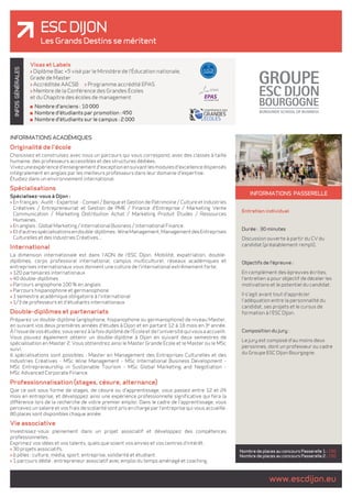 ESC DIJON 
Les Grands Destins se méritent 
GÉNÉRALES 
INFOS INFORMATIONS passerelle 
Entretien individuel 
Durée : 30 minutes 
Discussion ouverte à partir du CV du 
candidat (préalablement rempli). 
Objectifs de l'épreuve : 
En complément des épreuves écrites, 
l'entretien a pour objectif de déceler les 
motivations et le potentiel du candidat. 
Il s'agit avant tout d'apprécier 
l'adéquation entre la personnalité du 
candidat, ses projets et le cursus de 
formation à l'ESC Dijon. 
Composition du jury : 
Le jury est composé d'au moins deux 
personnes, dont un professeur ou cadre 
du Groupe ESC Dijon Bourgogne. 
www.escdijon.eu Nombre de places au concours Passerelle 1 : 150 
Nombre de places au concours Passerelle 2 : 150 
Visas et Labels 
> Diplôme Bac +5 visé par le Ministère de l'Éducation nationale, 
Grade de Master 
> Accréditée AACSB > Programme accrédité EPAS 
> Membre de la Conférence des Grandes Écoles 
et du Chapitre des écoles de management 
Nombre d'anciens : 10 000 
Nombre d'étudiants par promotion : 450 
Nombre d'étudiants sur le campus : 2 000 
INFORMATIONS ACADÉMIQUES 
Originalité de l'école 
Choisissez et construisez avec nous un parcours qui vous correspond, avec des classes à taille 
humaine, des professeurs accessibles et des structures dédiées. 
Vivez une expérience d'enseignement d'exception en suivant les modules d'excellence dispensés 
intégralement en anglais par les meilleurs professeurs dans leur domaine d'expertise. 
Étudiez dans un environnement international. 
Spécialisations 
Spécialisez-vous à Dijon : 
> En français : Audit - Expertise - Conseil / Banque et Gestion de Patrimoine / Culture et Industries 
Créatives / Entrepreneuriat et Gestion de PME / Finance d'Entreprise / Marketing Vente 
Communication / Marketing Distribution Achat / Marketing Produit Études / Ressources 
Humaines. 
> En anglais : Global Marketing / International Business / International Finance. 
> Et d'autres spécialisations en double-diplômes : Wine Management, Management des Entreprises 
Culturelles et des Industries Créatives... 
International 
La dimension internationale est dans l'ADN de l'ESC Dijon. Mobilité, expatriation, double-diplômes, 
corps professoral international, campus multiculturel, réseaux académiques et 
entreprises internationaux vous donnent une culture de l'international extrêmement forte. 
> 120 partenaires internationaux 
> 40 double-diplômes 
> Parcours anglophone 100 % en anglais 
> Parcours hispanophone et germanophone 
> 1 semestre académique obligatoire à l'international 
> 1/3 de professeurs et d'étudiants internationaux 
Double-diplômes et partenariats 
Préparez un double-diplôme (anglophone, hispanophone ou germanophone) de niveau Master, 
en suivant vos deux premières années d'études à Dijon et en partant 12 à 18 mois en 3e année. 
À l'issue de vos études, vous serez à la fois diplômé de l'École et de l'université qui vous a accueilli. 
Vous pouvez également obtenir un double-diplôme à Dijon en suivant deux semestres de 
spécialisation en Master 2. Vous obtiendrez ainsi le Master Grande École et le Master ou le MSc 
suivi. 
6 spécialisations sont possibles : Master en Management des Entreprises Culturelles et des 
Industries Créatives - MSc Wine Management - MSc International Business Development - 
MSc Entrepreneurship in Sustainable Tourism - MSc Global Marketing and Negotiation - 
MSc Advanced Corporate Finance. 
Professionnalisation (stages, césure, alternance) 
Que ce soit sous forme de stages, de césure ou d'apprentissage, vous passez entre 12 et 24 
mois en entreprise, et développez ainsi une expérience professionnelle significative qui fera la 
différence lors de la recherche de votre premier emploi. Dans le cadre de l'apprentissage, vous 
percevez un salaire et vos frais de scolarité sont pris en charge par l'entreprise qui vous accueille. 
80 places sont disponibles chaque année. 
Vie associative 
Investissez-vous pleinement dans un projet associatif et développez des compétences 
professionnelles. 
Exprimez vos idées et vos talents, quels que soient vos envies et vos centres d'intérêt. 
> 30 projets associatifs. 
> 6 pôles : culture, média, sport, entreprise, solidarité et étudiant. 
> 1 parcours dédié : entrepreneur associatif avec emploi du temps aménagé et coaching. 
 