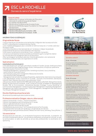 ESC LA ROCHELE 
Donnez du sens à l'expérience 
www.esc-larochelle.fr INFOS GÉNÉRALES 
INFORMATIONS ACADÉMIQUES 
Originalité de l'école 
> Une journée de pré-rentrée dans le but de faciliter l'intégration des nouveaux entrants 
en ESC1, et de présenter le programme à leur famille. 
> Une « mallette pédagogique » pour consolider et mettre à niveau les « 1re année » selon leur 
formation initiale. 
> Une filière d'excellence internationale dès la 1re année pour intégrer les graduate 
programmes et les parcours hauts potentiels internationaux. 
> Une mission humanitaire d'une durée de 3 mois : La Mission « Humacité ». 
> Un parcours entrepreneuriat est accessible aux étudiants ayant un projet de création 
ou une implication de management dans la vie associative. 
> Pour accompagner les étudiants dans leur choix de spécialisation, une « semaine de 
l'orientation professionnelle » est organisée en 2e année. 
Spécialisation 
Les étudiants ont le choix parmi : 
> Une spécialisation par zone géo-culturelle du monde en 2e année : Europe, Amérique du Nord, 
Asie Australie Pacifique, Maghreb Moyen-Orient, Amérique latine, Afrique sub-saharienne. 
> Une spécialisation fonction en 3e année : 
- Marketing Management, marketing vente, marketing e-business, luxury marketing 
- Audit Conseil et corporate finance 
- Purchasing et supply chain management, Ressources Humaines 
- International Project Management 
- Management des activités touristiques (hospitality, évènementiel, destinations touristiques) 
> Une spécialisation secteur d'activité en 3e année : Tourisme, Environnement, Distribution, 
Industrie, Sport, Banque-Assurance, Luxury Business*, Event. 
> Des parcours double-diplômes ESC/MBA spécialisé Sup de Co La Rochelle : Banque Assurances, 
Gestion de Patrimoine et Immobilier, Audit, Conseil et Contrôle, Stratégies du Développement 
Durable, RSE et Environnement, International Business Strategy*, Luxury Marketing* et 
Communication Management*, Achat et Supply Chain Management, Hospitality Management*, 
Management de Projets Événementiels / Event Management, Management des Destinations 
Touristiques, Management du Sport. 
Double-Diplômes et partenariats 
84 partenaires académiques dans toutes les zones. 
Professionnalisation (stages, césure, alternance) 
> Mission Humacité de « 3 mois » : mission humanitaire 
> Mission Cap anglophone de 6 à 8 semaines en 1re année 
> Mission opérationnelle de 3 mois en 2e année 
> Stage cadre de 6 mois en dernière année 
> Possibilité de césure entre les 1re et 2e années et entre la 2e et 3e années 
> Possibilité d'alternance dès la 2e année pour une période de 12 à 18 mois 
> 150 grands groupes partenaires (Alstom, Réseau Ferré de France, Hennessy, Fleury Michon...) 
Vie associative 
40 associations et clubs dans : la vie étudiante française et internationale ; la solidarité ; les 
activités et événements sportifs ; les activités et événements artistiques et culturels, la voile, 
la communication, la radio, les activités au service des professionnels, la coordination et le 
sponsoring. 
INFORMATIONS passerelle 
Entretien collectif 
Durée : 45 minutes 
Par groupe de 6, les candidats devront 
échanger, débattre et se mettre d'accord 
sur un projet commun. 
Objectifs : 
Évaluer la capacité du candidat à travailler 
en groupe, à être force de proposition 
et à écouter les autres. 
Entretien individuel 
Durée : 25 minutes 
Créez votre Futurum Vitae ! 
Lors de la phase de préparation, grâce à un 
outil inédit, vous ferez des choix parmi la 
centaine de parcours possibles du cursus 
de l'ESC LA ROCHELLE. Vous allez ainsi 
vous projeter quelques années en avant 
et rendre concret votre future insertion 
pProfessionnelle. 
Ensuite, avec le jury, vous ferez le lien entre 
votre cursus antérieur, ces choix (qui restent 
bien évidemment un projet et non pas un 
engagement) et votre projet professionnel. 
Objectifs des épreuves : 
Évaluer la capacité du candidat à tenir un 
propos structuré, cohérent et argumenté sur 
son projet et ses envies. Mesurer la motivation 
du candidat à poursuivre ses études au sein de 
l'ESC La Rochelle et à la transmettre au jury. 
Composition du jury : 
Le jury est composé de 2 ou 3 membres : 
> 1 représentant de l'ESC LA ROCHELLE 
> 1 représentant du monde professionnel 
> 1 ancien élève de l'école 
Nombre de places au concours Passerelle 1 : 195 
Nombre de places au concours Passerelle 2 : 110 
Visas et Labels 
> Diplôme bac+5 visé par le Ministère de l'Éducation 
nationale et conférant le grade de Master 
> Accréditée AACSB et EPAS 
> Membre de la Conférence des Grandes Écoles 
> Membre de l'EFMD (European Foundation for Management 
Development) 
Nombre d'anciens : 2 932 
Nombre d'étudiants par promotion : 350 
Nombre d'étudiants sur le campus : 3 100 
* parcours anglophone. 
 