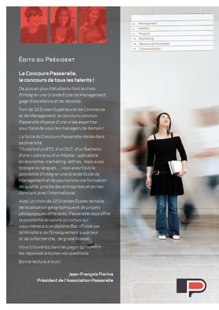 Édito du Président 
Le Concours Passerelle, 
le concours de tous les talents ! 
De plus en plus d'étudiants font le choix 
d'intégrer une Grande école de Management, 
gage d'excellence et de réussite. 
Fort de 12 Écoles Supérieures de Commerce 
et de Management, le concours commun 
Passerelle dispose d'une vraie expertise 
pour faire de vous les managers de demain ! 
La force du Concours Passerelle réside dans 
sa diversité. 
Titulaire d'un BTS, d'un DUT, d'un Bachelor, 
d'une Licence ou d'un Master, spécialiste 
en économie, marketing, lettres, mais aussi 
biologie ou langues..., vous avez tous la 
possibilité d'intégrer une Grande école de 
Management et de poursuivre une formation 
de qualité, proche des entreprises et en lien 
constant avec l'international. 
Avec un choix de 12 Grandes écoles de taille, 
de localisation géographique et de projets 
pédagogiques différents, Passerelle vous offre 
la possibilité de suivre un cursus qui 
vous mènera à un diplôme Bac +5 visé par 
le Ministère de l'Enseignement supérieur 
et de la Recherche, de grade Master. 
Vous trouverez dans les pages qui suivent 
les réponses à toutes vos questions. 
Bonne lecture à tous ! 
Jean-François Fiorina 
Président de l'Association Passerelle 
 
