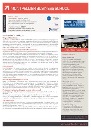 Montpellier Business School 
GÉNÉRALES 
INFOS INFORMATIONS passerelle 
Entretien individuel 
Durée : 25 minutes 
L'épreuve orale du Programme 
Master Grande École est un entretien 
professionnel individuel et interactif 
spécifiquement élaboré avec 
le cabinet de RH Hays Management. 
Le candidat a le choix entre une dizaine 
de situations proposées par le jury 
et expose avec clarté et authenticité 
des expériences récentes vécues 
personnellement dans un cadre 
professionnel, familial, associatif, 
sportif..., en relation avec la situation 
choisie. 
Objectifs de l'épreuve 
Le témoignage du candidat, sur le 
fond comme sur la forme, permet au 
jury d'identifier les caractéristiques 
personnelles et le potentiel 
indispensables requis à un futur cadre 
et dirigeant d'entreprise. Les questions 
posées par les membres du jury tout 
au long de l'entretien visent à mieux 
connaître le candidat, et à évaluer 
notamment sa capacité d'adaptation, 
d'anticipation, sa curiosité, son 
ouverture d'esprit, son intégrité... 
Composition du Jury : 
Il se compose de 2 ou 3 personnes : 
1 professeur ou 1 responsable de 
Montpellier Business School, ainsi 
qu'1 cadre ou dirigeant d'entreprise. 
Nombre de places au concours Passerelle 1 : 200 
Nombre de places au concours Passerelle 2 : 130 
www.montpellier-bs.com Visas et Labels 
> Diplôme visé - Grade de Master 
> Accrédités AASCB, AMBA et EPAS 
> Membre de la Conférence des Grandes Écoles 
et du Chapitre des écoles de management. 
Nombre d'anciens : 12 200 
Nombre d'étudiants par promotion : 460 
Nombre d'étudiants sur le campus : 1 400 
INFORMATIONS ACADÉMIQUES 
Originalité de l'école 
Triplement accrédités AACSB, AMBA et EPAS, Montpellier Business School et son programme 
Master Grande École se distinguent par la qualité des enseignements dispensés et par la défense 
des valeurs d'Ouverture et Diversité, de Responsabilité et Performance Globales et Éthique. 
Ces valeurs institutionnelles se traduisent par les actions et les engagements de Montpellier 
Business School pour lutter contre les discriminations et former tous les talents, quelles que 
soient leurs origines et leurs situations sociales. 
Majeures et Spécialisations Professionnelles 
Les Majeures et Spécialisations Professionnelles sont conduites par des enseignants chercheurs 
de Montpellier Business School et des professionnels issus du monde de l'entreprise. 
Les Majeures et Spécialisations Professionnelles sont conçues comme des tremplins vers le 
premier emploi par leurs responsables, qui ont auprès des étudiants le rôle de conseiller en 
recrutement en les orientant et en mettant à leur service leurs contacts et leurs réseaux. Elles 
se caractérisent par un processus de sélection de type « recrutement professionnel » fondé sur 
l'élaboration d'un projet professionnel individuel, et correspondent à des niches d'emplois pour 
assurer débouchés et perspectives. Elles sont réévaluées tous les ans pour rester en phase 
avec les besoins du marché de l'emploi. 
International 
Avec l'obligation de passer une année entière en université partenaire étrangère pour 
les Passerelle 1, la possibilité de partir au minimum un semestre pour les Passerelle 2, la 
spécialisation International Business ou la possibilité de suivre l'intégralité du cursus en anglais, 
le programme Master Grande Ecole privilégie les expériences de longue durée à l'international. 
Avec plus de places ouvertes que d'étudiants, tous les élèves profitent de cette opportunité qui 
est une étape obligatoire du cursus. En outre, aucun frais supplémentaire n'est demandé, quelle 
que soit la destination. 
Double-diplômes et partenariats 
Grâce à de nombreux partenariats entre Montpellier Business School, les universités de 
Montpellier et de prestigieuses universités étrangères, il est possible d'obtenir 64 double-diplômes 
de Master, en plus du diplôme de Master Grande École : 27 Diplômes Nationaux 
de Master (DNM) français avec les universités 1, 2 et 3 de Montpellier ; 36 Masters ou MBA 
étrangers, en Europe comme dans le reste du monde (États-Unis, Chine, Amérique Latine...). 
Professionnalisation (stages, césure, alternance) 
> Jusqu'à 3 stages obligatoires sur l'ensemble du cursus, pouvant s'effectuer en France ou à 
l'étranger. 
> Année de césure en entreprise obligatoire pour tous (en France ou à l'étranger). 
> Cursus en apprentissage ouvert à tous (dès la 1re année, à partir de la 2e année ou uniquement 
en dernière année) sur un rythme 3 semaines en entreprise et 1 semaine sur le campus. 
Vie associative 
16 associations étudiantes, sportives, culturelles ou de solidarité et d'échanges portent plus 
de 60 projets par an et fournissent autant de motifs de s'engager, s'accomplir et se dépasser 
(Adrénaline, Supdecoeur, Job'serv...). 
L'Association de diplômés, réseau de + de 12 000 diplômés, diffuse + de 600 offres d'emplois 
par mois et est en relation avec + de 150 cabinets de recrutement et entreprises partenaires. 
 
