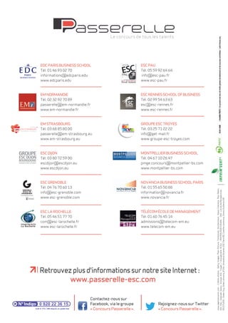 www.agencecosmic.com - Crédits photos : Getty Images, Plain Picture, Thinkstock, Shutterstock, Alexis Cheziere, Paul Robin, 
ESC Pau, Gwenaël Saliou, Groupe ESC Troyes / Groupement SCAU - PEIFFER/FERYCENON - SNC LAVALIN/Perspectives : 
RSI STUDIO - Didier Guy, Gilles Lefrancq, JP Elie, Amandine Olivares, EDC Paris BS, Camille Lambrecq, Simon Guillemin DR 
EDC PARIS business school 
Tél. 01 46 93 02 70 
informations@edcparis.edu 
www.edcparis.edu 
EM NORMANDIE 
Tél. 02 32 92 70 89 
passerelle@em-normandie.fr 
www.em-normandie.fr 
EM STRASBOURG 
Tél. 03 68 85 80 00 
passerelle@em-strasbourg.eu 
www.em-strasbourg.eu 
ESC DIJON 
Tél. 03 80 72 59 00 
escdijon@escdijon.eu 
www.escdijon.eu 
ESC GRENOBLE 
Tél. 04 76 70 60 13 
info@esc-grenoble.com 
www.esc-grenoble.com 
ESC LA ROCHELE 
Tél. 05 46 51 77 70 
com@esc-larochelle.fr 
www.esc-larochelle.fr 
ESC PAU 
Tél. 05 59 92 64 64 
info@esc-pau.fr 
www.esc-pau.fr 
ESC RENES SCHOL OF BUSINESS 
Tél. 02 99 54 63 63 
esc@esc-rennes.fr 
www.esc-rennes.fr 
GROUPE ESC TROYES 
Tél. 03 25 71 22 22 
info@get-mail.fr 
www.groupe-esc-troyes.com 
MONTPELIER business school 
Tél. 04 67 10 26 47 
pmge.concours@montpellier-bs.com 
www.montpellier-bs.com 
NOVANCIA BUSINESS SCHOL PARIS 
Tél. 01 55 65 50 88 
information@novancia.fr 
www.novancia.fr 
TÉLÉCOM ÉCOLE DE MANAGEMENT 
Tél. 01 60 76 45 14 
admissions@telecom-em.eu 
www.telecom-em.eu 
Retrouvez plus d'informations sur notre site Internet : 
0,09 € TTC / MN depuis un poste fixe 
Contactez-nous sur 
Facebook, via le groupe 
« Concours Passerelle ». 
Rejoignez-nous sur Twitter 
« Concours Passerelle ». 
www.passerelle-esc.com 
