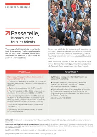 concours passerelle 
Ouvert aux diplômés de l'enseignement supérieur, ce 
concours s'adresse aux élèves ayant effectué un premier 
parcours scientifique, littéraire, économique, juridique... 
Tous les profils sont les bienvenus, vous avez tous votre 
chance ! 
Deux possibilités s'offrent à vous en fonction de votre 
niveau d'études : Passerelle 1 pour les détenteurs d'un Bac 
+2, Passerelle 2 pour les détenteurs d'un Bac + 3 ou + 4. 
Passerelle, 
le concours de 
tous les talents 
Vous avez pris la décision d'intégrer une Grande 
École de Management ? Le Concours Passerelle 
est fait pour vous ! Véritable sésame pour 
concrétiser vos ambitions, il vous ouvre les 
portes de 12 Grandes Écoles. 
Le règlement complet du concours Passerelle est consultable sur le site passerelle-esc.com 
5 
Passerelle 1 Passerelle 2 
Diplômes ou titres permettant de s'inscrire au 
Concours Passerelle 2 : 
diplôme français sanctionnant un cycle d'études 
supérieures d'au moins 3 ans post-baccalauréat 
homologué ou certifié RNCP niveau II, 
diplôme Bac+3 ou Bac+4 français visé par le Ministère 
de l'Enseignement supérieur et de la Recherche, ou 
étranger reconnu comme équivalent par la commission 
du Concours Passerelle, 
diplôme de la FEDE (DEES). 
Diplômes ou titres permettant de s'inscrire au 
Concours Passerelle 1 : 
diplôme français visé par le Ministère de l'Éducation 
Nationale, sanctionnant 2 années d'études supérieures 
(BTS, DUT), 
diplôme homologué ou certifié RNCP niveau III, 
pour le niveau Licence 2 (ou DEUG) uniquement, une 
attestation de réussite validant 120 crédits ECTS, 
pour les classes préparatoires scientifiques et les 
étudiants en 2e année en Institut d'Études Politiques 
(IEP) uniquement, un certificat validant la réussite de 
leurs deux années d'études (équivalent 120 ECTS), 
ENS Cachan sur présentation de la validation des 
120 crédits ECTS, 
l'ensemble des diplômes permettant de passer 
le Concours Passerelle 2. 
REMARQUE : les étudiants en classes préparatoires Économique et Commerciale (EC) ne sont pas autorisés à être candidat au Concours 
Passerelle 1. 
REMARQUE (ne concernant pas les étudiants en L2) : Passerelle étant un concours d'admission sur diplôme ou titre, les étudiants en cours 
de cursus ne peuvent pas se présenter au concours avant l'année d'obtention de leur titre ou diplôme. C'est le cas par exemple d'un étudiant 
en 2e année de bachelor. 
Les 120 crédits ECTS ne sont valables que s'ils sont obtenus à la fac et non en école de commerce. 
 