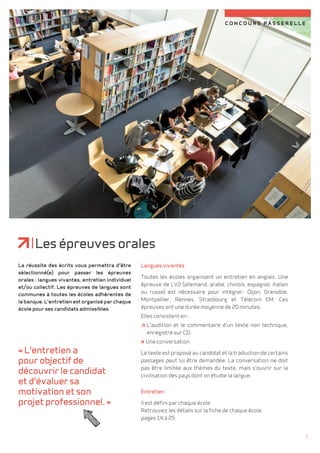concours passerelle 
Les épreuves orales 
Langues vivantes 
Toutes les écoles organisent un entretien en anglais. Une 
épreuve de LV2 (allemand, arabe, chinois, espagnol, italien 
ou russe) est nécessaire pour intégrer : Dijon, Grenoble, 
Montpellier, Rennes, Strasbourg et Télécom EM. Ces 
épreuves ont une durée moyenne de 20 minutes. 
Elles consistent en : 
L'audition et le commentaire d'un texte non technique, 
enregistré sur CD. 
Une conversation. 
Le texte est proposé au candidat et la traduction de certains 
passages peut lui être demandée. La conversation ne doit 
pas être limitée aux thèmes du texte, mais s'ouvrir sur la 
civilisation des pays dont on étudie la langue. 
Entretien 
Il est défini par chaque école. 
Retrouvez les détails sur la fiche de chaque école, 
pages 14 à 25. 
La réussite des écrits vous permettra d'être 
sélectionné(e) pour passer les épreuves 
orales : langues vivantes, entretien individuel 
et/ou collectif. Les épreuves de langues sont 
communes à toutes les écoles adhérentes de 
la banque. L'entretien est organisé par chaque 
école pour ses candidats admissibles. 
« L'entretien a 
pour objectif de 
découvrir le candidat 
et d'évaluer sa 
motivation et son 
projet professionnel. » 
7 
 