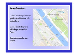 Entredeuxrives:Entredeuxrives:
Le XIIIe, et le XIIe: pour relier le
quaiFrançoisMauriacet etle
quaide Bercy
Entre le Parcde Bercyetla
BibliothèqueNationalede
France
Entrelespontsde Bercyet
Tolbiac
 