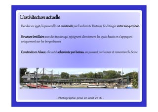 L’architectureactuelleL’architectureactuelle
Décidéeen 1998, la passerelle est construite parl’architecte Dietmar Feichtinger entre2004et 2006
Structurelentillaireavec des travées qui rejoignent directement les quais hauts en s’appuyant
uniquementsur les berges basses
ConstruiteenAlsace,elle a été acheminéeparbateau,en passant par la mer et remontant la Seine.
- Photographie prise en août 2016 -
 