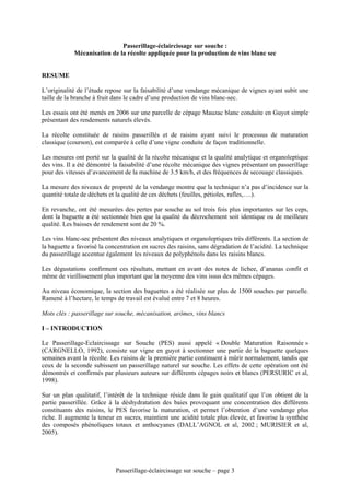 Passerillage-éclaircissage sur souche :
            Mécanisation de la récolte appliquée pour la production de vins blanc sec


RESUME

L’originalité de l’étude repose sur la faisabilité d’une vendange mécanique de vignes ayant subit une
taille de la branche à fruit dans le cadre d’une production de vins blanc-sec.

Les essais ont été menés en 2006 sur une parcelle de cépage Mauzac blanc conduite en Guyot simple
présentant des rendements naturels élevés.

La récolte constituée de raisins passerillés et de raisins ayant suivi le processus de maturation
classique (courson), est comparée à celle d’une vigne conduite de façon traditionnelle.

Les mesures ont porté sur la qualité de la récolte mécanique et la qualité analytique et organoleptique
des vins. Il a été démontré la faisabilité d’une récolte mécanique des vignes présentant un passerillage
pour des vitesses d’avancement de la machine de 3.5 km/h, et des fréquences de secouage classiques.

La mesure des niveaux de propreté de la vendange montre que la technique n’a pas d’incidence sur la
quantité totale de déchets et la qualité de ces déchets (feuilles, pétioles, rafles,….).

En revanche, ont été mesurées des pertes par souche au sol trois fois plus importantes sur les ceps,
dont la baguette a été sectionnée bien que la qualité du décrochement soit identique ou de meilleure
qualité. Les baisses de rendement sont de 20 %.

Les vins blanc-sec présentent des niveaux analytiques et organoleptiques très différents. La section de
la baguette a favorisé la concentration en sucres des raisins, sans dégradation de l’acidité. La technique
du passerillage accentue également les niveaux de polyphénols dans les raisins blancs.

Les dégustations confirment ces résultats, mettant en avant des notes de lichee, d’ananas confit et
même de vieillissement plus important que la moyenne des vins issus des mêmes cépages.

Au niveau économique, la section des baguettes a été réalisée sur plus de 1500 souches par parcelle.
Ramené à l’hectare, le temps de travail est évalué entre 7 et 8 heures.

Mots clés : passerillage sur souche, mécanisation, arômes, vins blancs

I – INTRODUCTION

Le Passerillage-Eclaircissage sur Souche (PES) aussi appelé « Double Maturation Raisonnée »
(CARGNELLO, 1992), consiste sur vigne en guyot à sectionner une partie de la baguette quelques
semaines avant la récolte. Les raisins de la première partie continuent à mûrir normalement, tandis que
ceux de la seconde subissent un passerillage naturel sur souche. Les effets de cette opération ont été
démontrés et confirmés par plusieurs auteurs sur différents cépages noirs et blancs (PERSURIC et al,
1998).

Sur un plan qualitatif, l’intérêt de la technique réside dans le gain qualitatif que l’on obtient de la
partie passerillée. Grâce à la déshydratation des baies provoquant une concentration des différents
constituants des raisins, le PES favorise la maturation, et permet l’obtention d’une vendange plus
riche. Il augmente la teneur en sucres, maintient une acidité totale plus élevée, et favorise la synthèse
des composés phénoliques totaux et anthocyanes (DALL’AGNOL et al, 2002 ; MURISIER et al,
2005).




                             Passerillage-éclaircissage sur souche – page 3
 