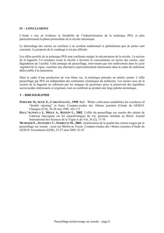 IV – CONCLUSIONS

L’étude a mis en évidence la faisabilité de l’industrialisation de la technique PES, et plus
particulièrement la phase primordiale de la récolte mécanique.

Le décrochage des raisins est similaire à un système traditionnel et globalement peu de pertes sont
constatée. La propreté de la vendange n’est pas affectée.

Les effets positifs de la technique PES sont confirmés malgré la mécanisation de la récolte. La section
de la baguette 3-4 semaines avant la récolte a favorisé la concentration en sucres des raisins, sans
dégradation de l’acidité. Cette pratique de passerillage, intervenant que très tardivement dans le cycle
végétatif de la vigne, constitue une alternative particulièrement intéressante dans le cadre de millésime
défavorable à la maturation.

Dans le cadre d’une production de vins blanc sec, la technique présente un intérêt certain. L’effet
passerillage par PES est indépendant des contraintes climatiques du millésime. Les raisins issus de la
section de la baguette ne subissent pas les attaques de pourriture grise et préservent des équilibres
sucres/acides intéressants et originaux, tout en conférant au produit une large palette aromatique.

V – BIBLIOGRAPHIE

PERSURIC D., SETIC E., CARGNELLO G., 1998. Red – White- cultivators suitabilities for a technics of
         “double ripening” in Istria. Comptes-rendus des 10èmes journées d’étude du GESCO.
         Changins (CH), 26-28 mai 1998, 162-172
DALL’AGNOLLA I., MIELE A., RIZZON L., 2002. L'effet du passerillage sur souche des raisins de
         Cabernet Sauvignon sur les caractéristiques du vin: premiers résultats au Brésil. Journal
         International des Sciences de la Vigne et du Vin, 36 (2), 71-76
MURISIER F., ZUFFEREY V., FERRETTI M., 2005. Amélioration de la qualité des raisins rouges par le
passerillage sur souche : essai sur Merlot au Tessin. Comptes-rendus des 14èmes journées d’étude du
GESCO. Geisenheim (GER), 23-27 aôut 2005, 81-87




                             Passerillage-éclaircissage sur souche – page 8
 