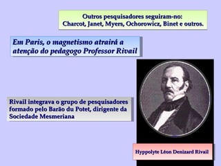 Outros pesquisadores seguiram-no:  Charcot, Janet, Myers, Ochorowicz, Binet e outros. Hyppolyte Léon Denizard Rivail Rivail integrava o grupo de pesquisadores formado pelo Barão du Potet, dirigente da Sociedade Mesmeriana Em Paris, o magnetismo atrairá a atenção do pedagogo Professor Rivail 